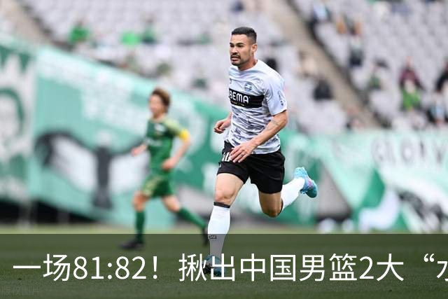 一场81:82！揪出中国男篮2大“水货” 表现拉胯 恐被郭士强弃用